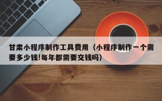 珠海甘肃小程序制作工具费用（小程序制作一个需要多少钱!每年都需要交钱吗）