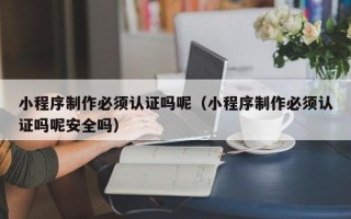 珠海小程序制作必须认证吗呢（小程序制作必须认证吗呢安全吗）