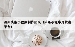 珠海湖南头条小程序制作团队（头条小程序开发者平台）